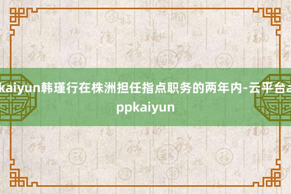 kaiyun韩瑾行在株洲担任指点职务的两年内-云平台appkaiyun