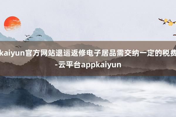 kaiyun官方网站退运返修电子居品需交纳一定的税费-云平台appkaiyun