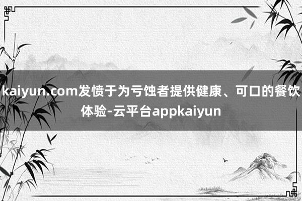 kaiyun.com发愤于为亏蚀者提供健康、可口的餐饮体验-云平台appkaiyun