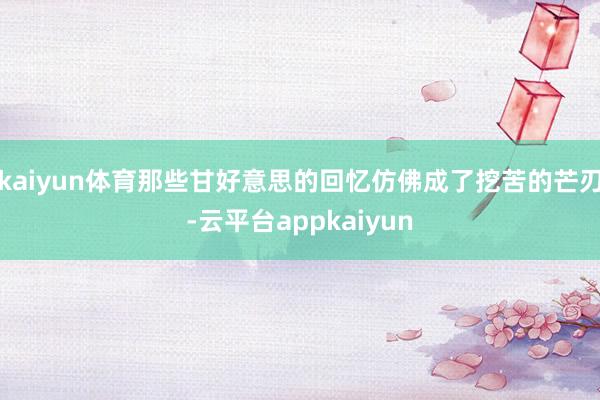 kaiyun体育那些甘好意思的回忆仿佛成了挖苦的芒刃-云平台appkaiyun