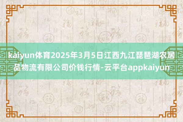 kaiyun体育2025年3月5日江西九江琵琶湖农居品物流有限公司价钱行情-云平台appkaiyun