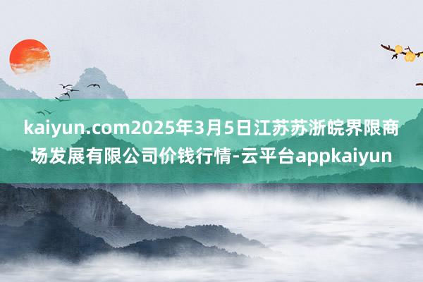 kaiyun.com2025年3月5日江苏苏浙皖界限商场发展有限公司价钱行情-云平台appkaiyun