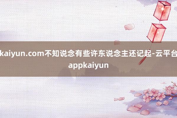 kaiyun.com不知说念有些许东说念主还记起-云平台appkaiyun