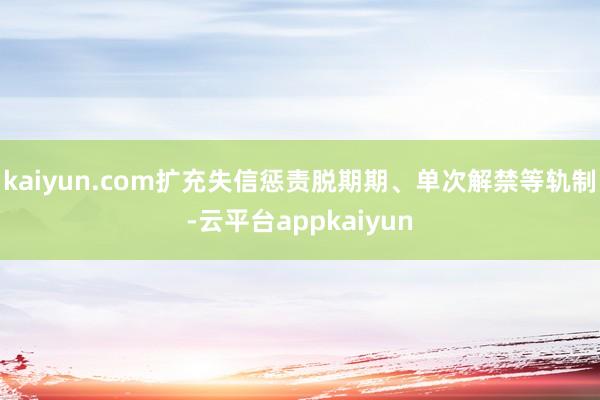 kaiyun.com扩充失信惩责脱期期、单次解禁等轨制-云平台appkaiyun