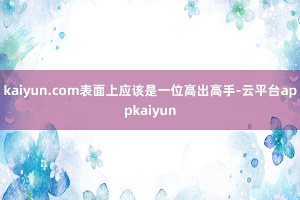 kaiyun.com表面上应该是一位高出高手-云平台appkaiyun