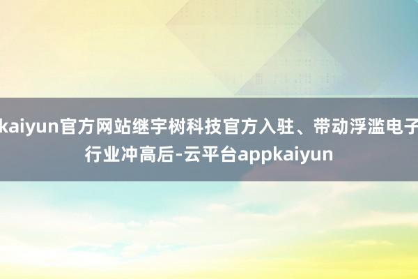 kaiyun官方网站继宇树科技官方入驻、带动浮滥电子行业冲高后-云平台appkaiyun