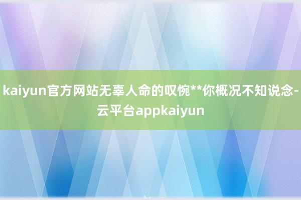 kaiyun官方网站无辜人命的叹惋**你概况不知说念-云平台appkaiyun