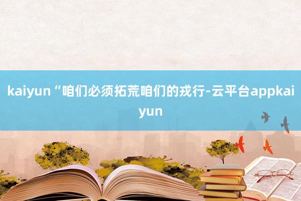 kaiyun“咱们必须拓荒咱们的戎行-云平台appkaiyun