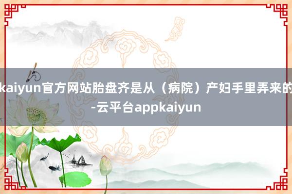 kaiyun官方网站胎盘齐是从（病院）产妇手里弄来的-云平台appkaiyun
