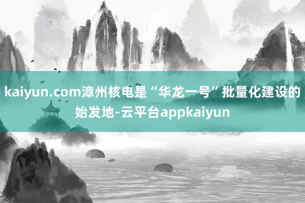 kaiyun.com漳州核电是“华龙一号”批量化建设的始发地-云平台appkaiyun