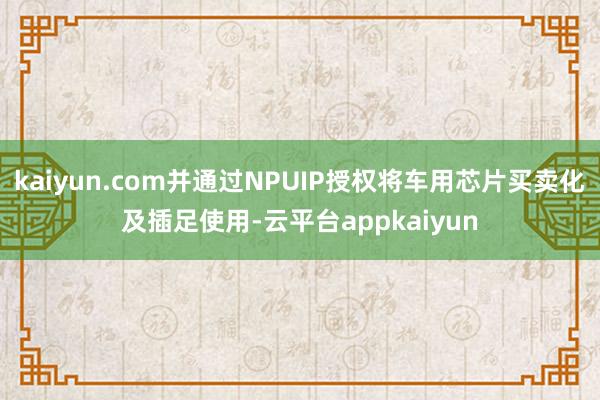 kaiyun.com并通过NPUIP授权将车用芯片买卖化及插足使用-云平台appkaiyun
