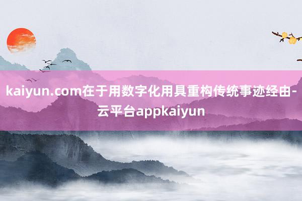 kaiyun.com在于用数字化用具重构传统事迹经由-云平台appkaiyun