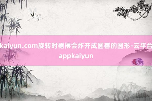 kaiyun.com旋转时裙摆会炸开成圆善的圆形-云平台appkaiyun