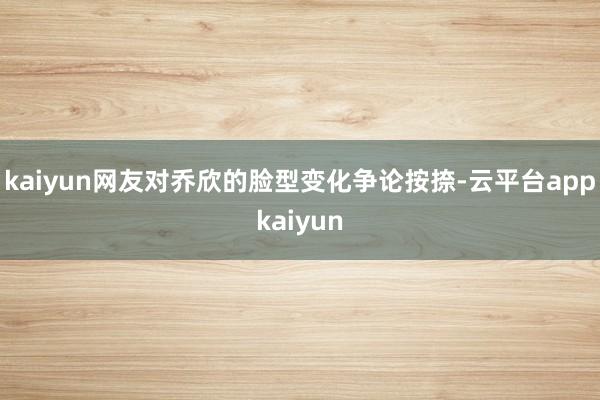 kaiyun网友对乔欣的脸型变化争论按捺-云平台appkaiyun