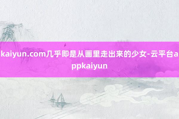 kaiyun.com几乎即是从画里走出来的少女-云平台appkaiyun