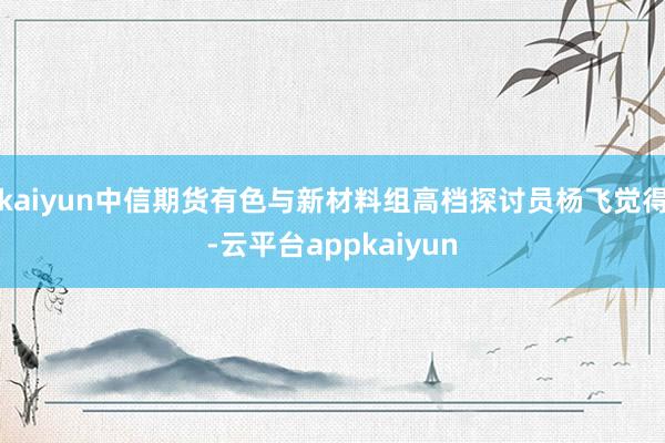 kaiyun中信期货有色与新材料组高档探讨员杨飞觉得-云平台appkaiyun