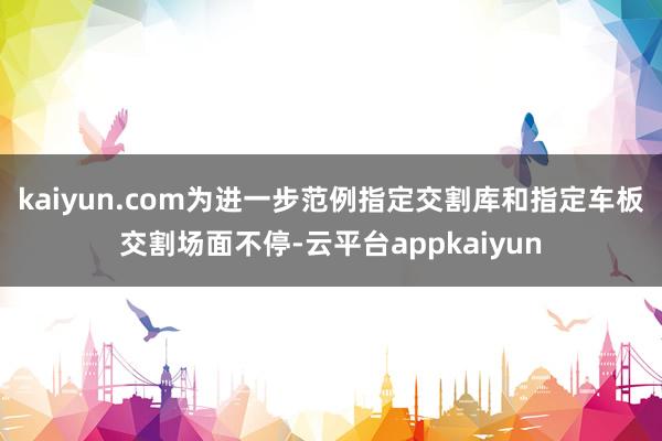 kaiyun.com为进一步范例指定交割库和指定车板交割场面不停-云平台appkaiyun