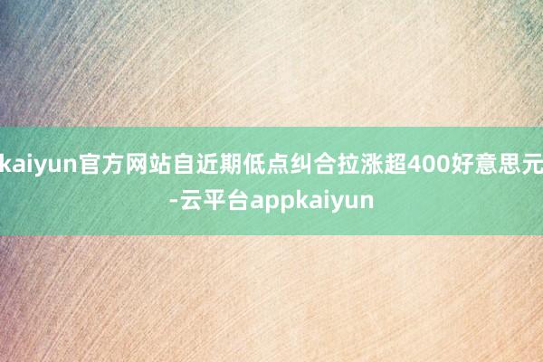 kaiyun官方网站自近期低点纠合拉涨超400好意思元-云平台appkaiyun