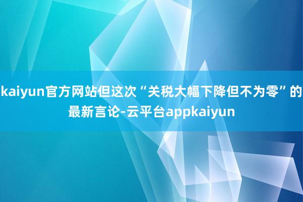 kaiyun官方网站但这次“关税大幅下降但不为零”的最新言论-云平台appkaiyun