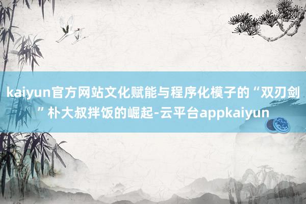 kaiyun官方网站文化赋能与程序化模子的“双刃剑”朴大叔拌饭的崛起-云平台appkaiyun