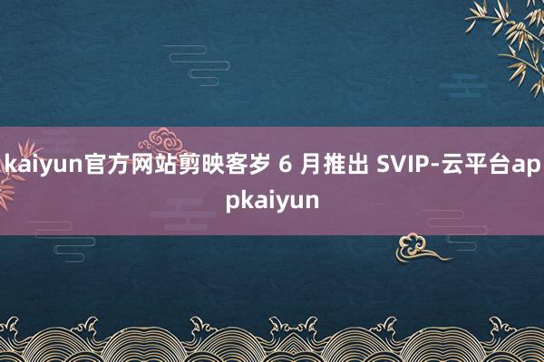 kaiyun官方网站剪映客岁 6 月推出 SVIP-云平台appkaiyun