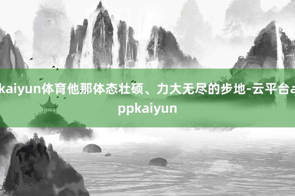 kaiyun体育他那体态壮硕、力大无尽的步地-云平台appkaiyun