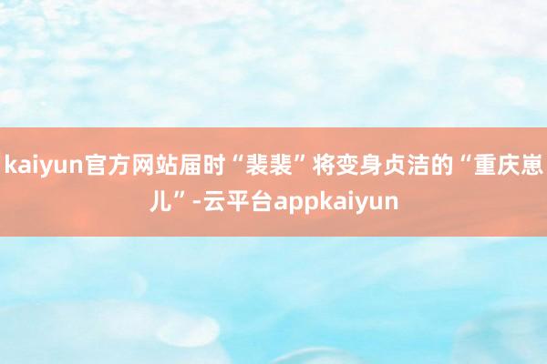 kaiyun官方网站届时“裴裴”将变身贞洁的“重庆崽儿”-云平台appkaiyun