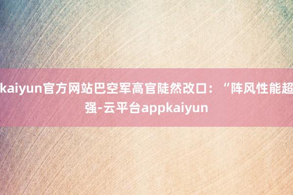 kaiyun官方网站巴空军高官陡然改口：“阵风性能超强-云平台appkaiyun