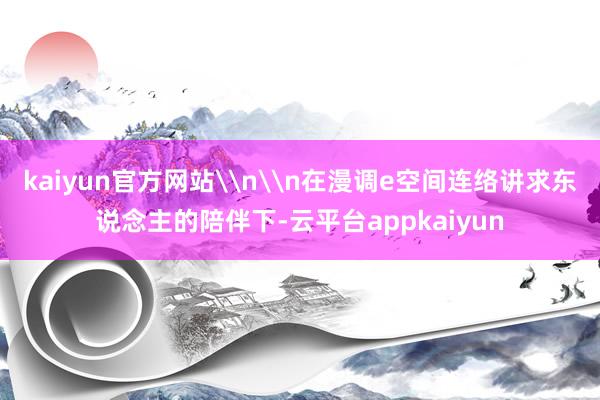 kaiyun官方网站\n\n在漫调e空间连络讲求东说念主的陪伴下-云平台appkaiyun
