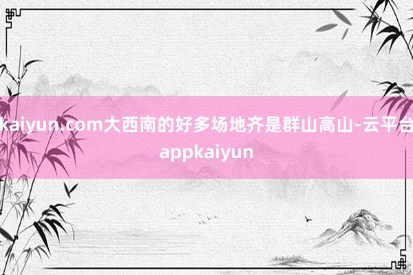 kaiyun.com大西南的好多场地齐是群山高山-云平台appkaiyun