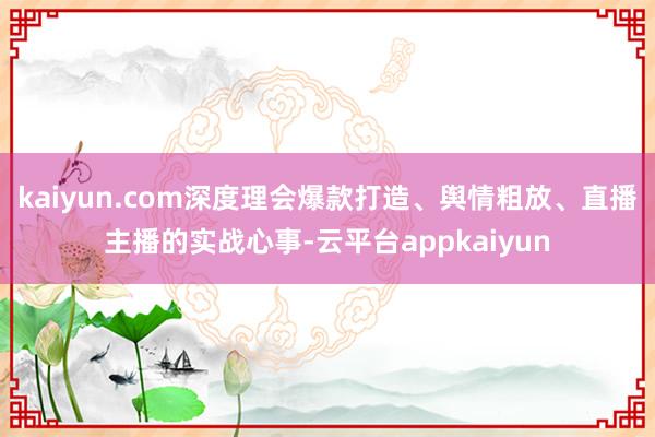 kaiyun.com深度理会爆款打造、舆情粗放、直播主播的实战心事-云平台appkaiyun