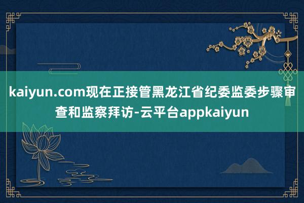 kaiyun.com现在正接管黑龙江省纪委监委步骤审查和监察拜访-云平台appkaiyun
