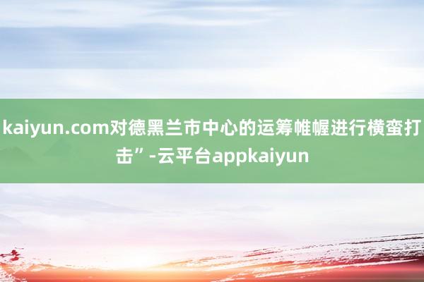 kaiyun.com对德黑兰市中心的运筹帷幄进行横蛮打击”-云平台appkaiyun