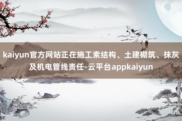 kaiyun官方网站正在施工索结构、土建砌筑、抹灰及机电管线责任-云平台appkaiyun