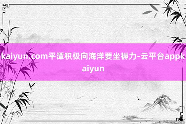 kaiyun.com平潭积极向海洋要坐褥力-云平台appkaiyun