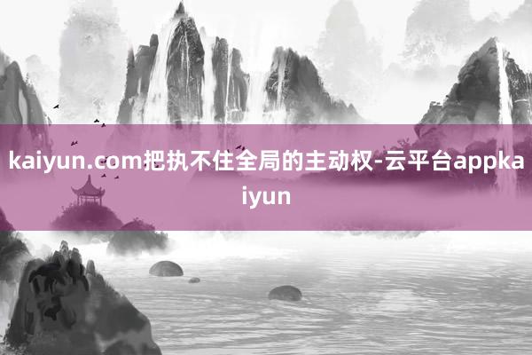 kaiyun.com把执不住全局的主动权-云平台appkaiyun