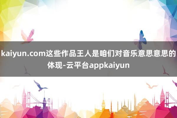 kaiyun.com这些作品王人是咱们对音乐意思意思的体现-云平台appkaiyun