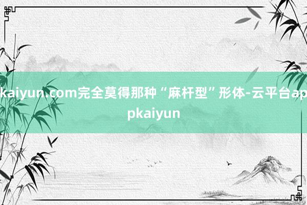 kaiyun.com完全莫得那种“麻杆型”形体-云平台appkaiyun