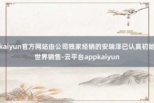 kaiyun官方网站由公司独家经销的安瑞泽已认真初始世界销售-云平台appkaiyun