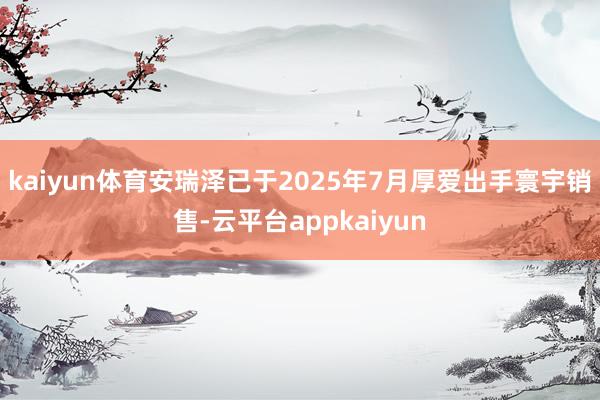 kaiyun体育安瑞泽已于2025年7月厚爱出手寰宇销售-云平台appkaiyun