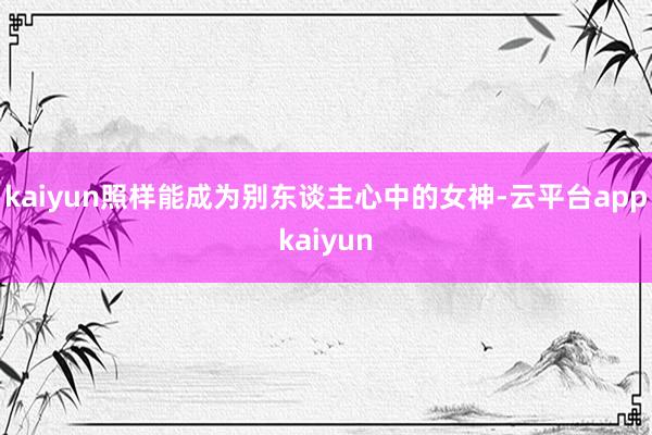 kaiyun照样能成为别东谈主心中的女神-云平台appkaiyun