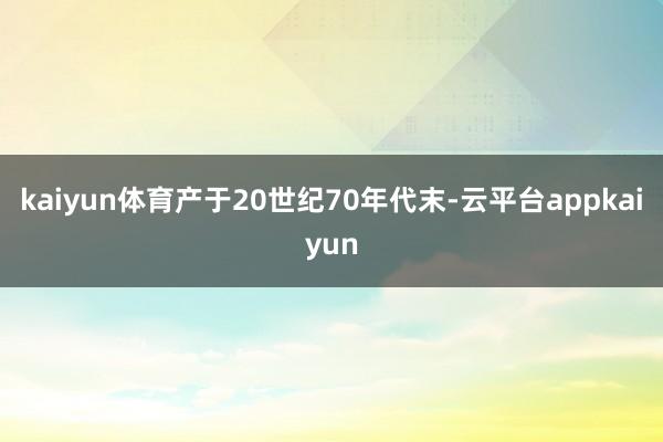 kaiyun体育产于20世纪70年代末-云平台appkaiyun