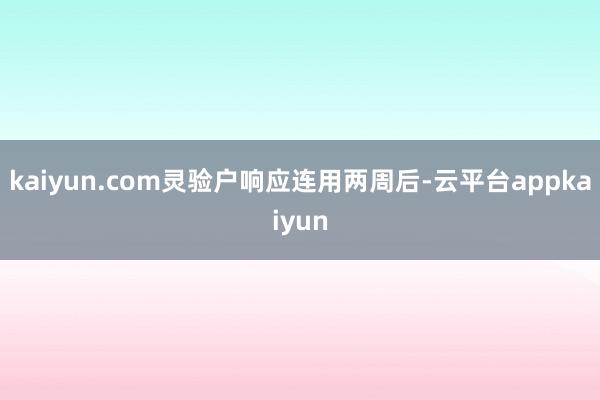 kaiyun.com灵验户响应连用两周后-云平台appkaiyun
