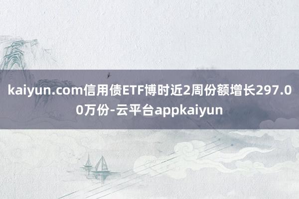kaiyun.com信用债ETF博时近2周份额增长297.00万份-云平台appkaiyun