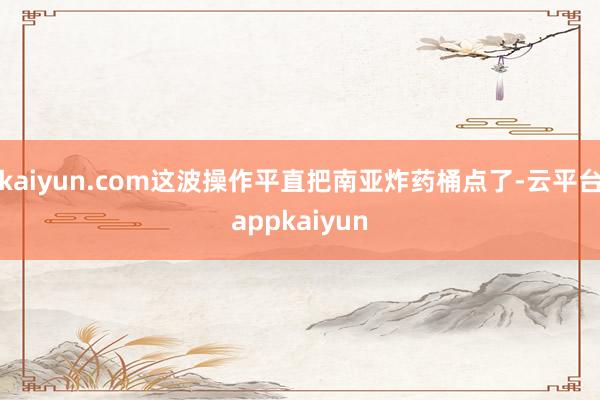 kaiyun.com这波操作平直把南亚炸药桶点了-云平台appkaiyun