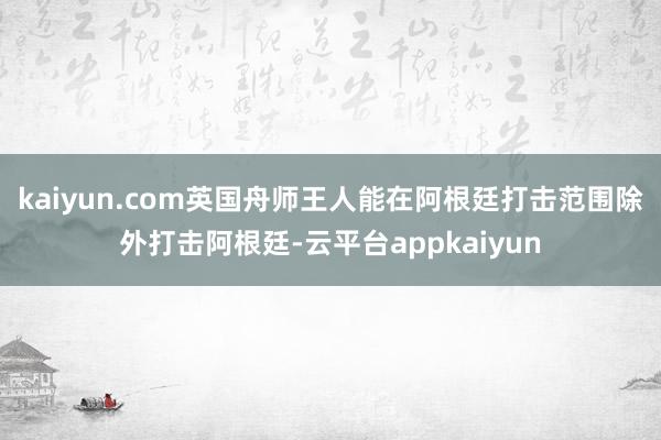 kaiyun.com英国舟师王人能在阿根廷打击范围除外打击阿根廷-云平台appkaiyun