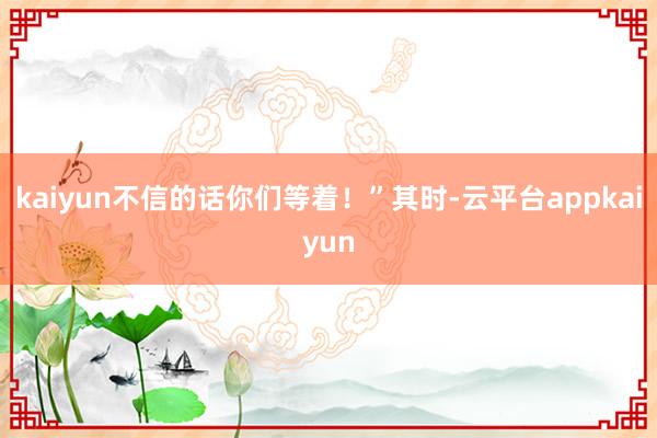 kaiyun不信的话你们等着!”其时-云平台appkaiyun