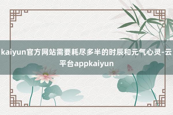 kaiyun官方网站需要耗尽多半的时辰和元气心灵-云平台appkaiyun
