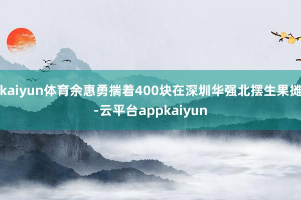 kaiyun体育余惠勇揣着400块在深圳华强北摆生果摊-云平台appkaiyun