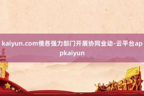 kaiyun.com俄各强力部门开展协同业动-云平台appkaiyun